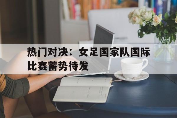 热门对决:女足国家队国际比赛蓄势待发的简单介绍