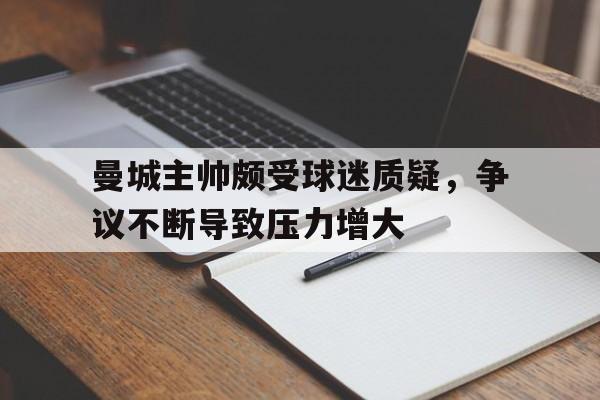 包含曼城主帅颇受球迷质疑,争议不断导致压力增大的词条