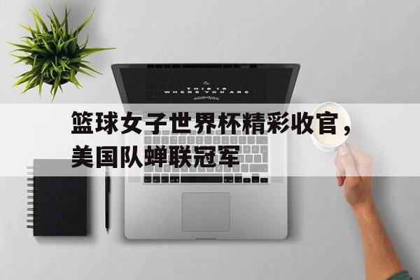 篮球女子世界杯精彩收官,美国队蝉联冠军