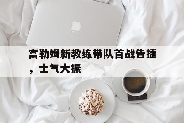 富勒姆新教练带队首战告捷，士气大振的简单介绍