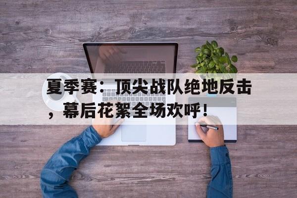 夏季赛：顶尖战队绝地反击，幕后花絮全场欢呼！