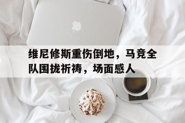 维尼修斯重伤倒地，马竞全队围拢祈祷，场面感人