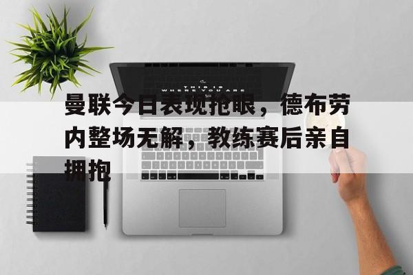 曼联今日表现抢眼，德布劳内整场无解，教练赛后亲自拥抱