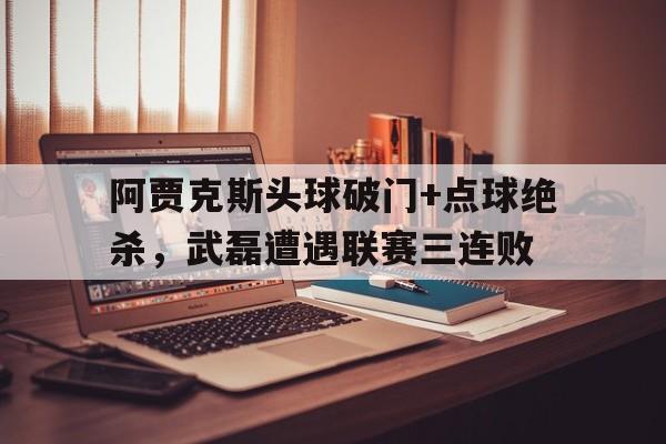 阿贾克斯头球破门+点球绝杀，武磊遭遇联赛三连败阿贾克斯点球大战激战17轮视频