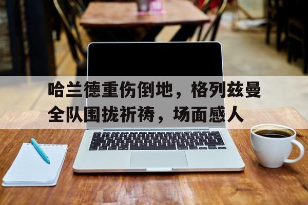 哈兰德重伤倒地，格列兹曼全队围拢祈祷，场面感人
